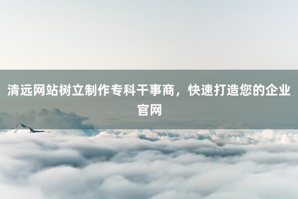 清远网站树立制作专科干事商，快速打造您的企业官网