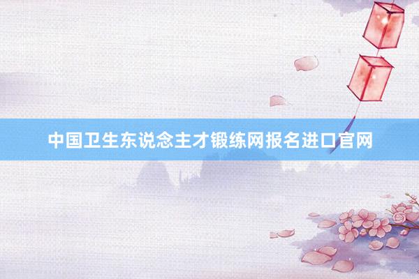 中国卫生东说念主才锻练网报名进口官网
