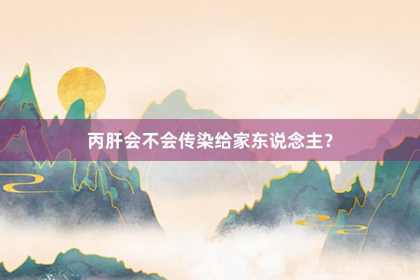 丙肝会不会传染给家东说念主？
