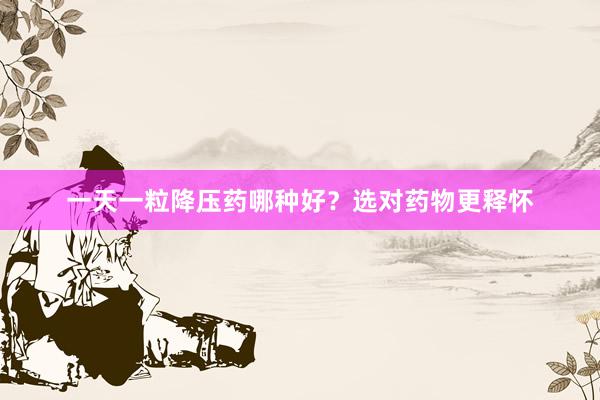 一天一粒降压药哪种好？选对药物更释怀