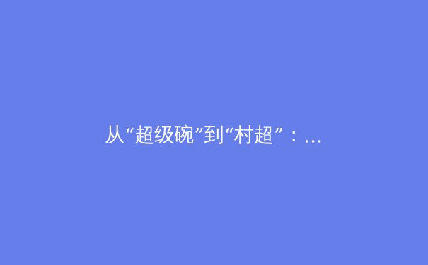 从“超级碗”到“村超”：数字化时代体育传播的变革与商业新生态 - 3