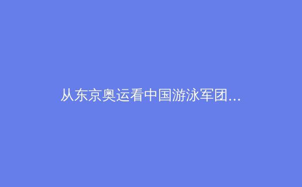 从东京奥运看中国游泳军团的技术革新与人才梯队建设