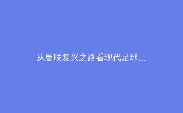 从曼联复兴之路看现代足球管理哲学：滕哈赫如何构建新一代红魔王朝 - 3