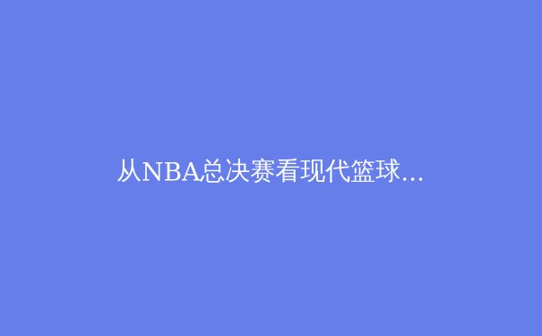从NBA总决赛看现代篮球的战术进化：数据分析如何重塑比赛格局 - 2