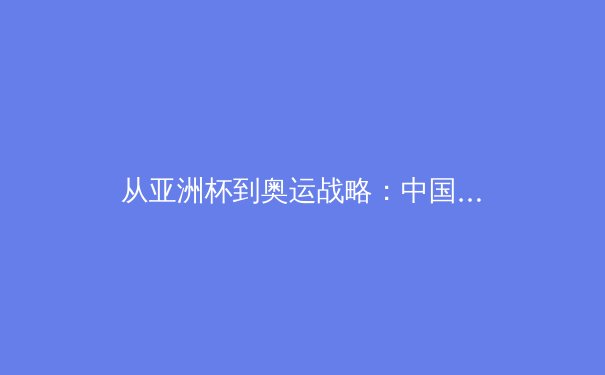 从亚洲杯到奥运战略：中国女篮崛起的战术革新与人才梯队建设 - 3