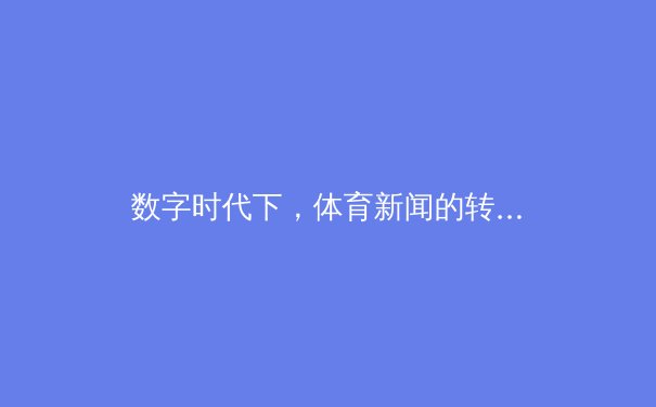 数字时代下，体育新闻的转型与挑战：从传统报道到沉浸式体验的革新之路