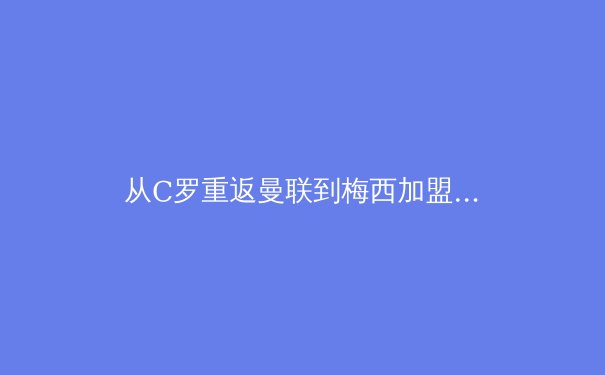 从C罗重返曼联到梅西加盟迈阿密：巨星迁徙如何重塑全球足球经济版图 - 4