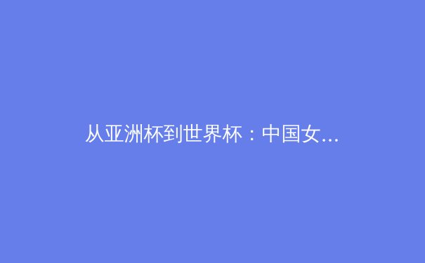 从亚洲杯到世界杯：中国女篮崛起背后的体系化变革 - 4